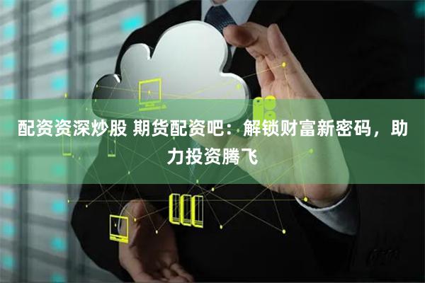 配资资深炒股 期货配资吧：解锁财富新密码，助力投资腾飞